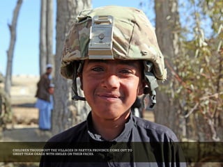 CHILDREN THOUGHOUT THE VILLAGES IN PAKTIYA PROVINCE COME OUT TO
GREET TEAM OSAGE WITH SMILES ON THEIR FACES.
 