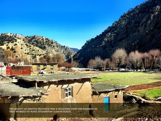 THE BEAUTY OF PAKTIYA PROVINCE WAS A WELCOME VIEW FOR SOLDIERS AS
THEY WORKED TO MAKE AFGANISTAN A SAFER PLACE.
 