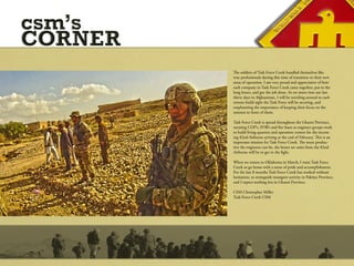 csm’s
CORNER
         The soldiers of Task Force Creek handled themselves like
         true professionals during this time of transition to their new
         areas of operation. I am very proud and appreciative of how
         each company in Task Force Creek came together, put in the
         long hours, and got the job done. As we move into our last
         thirty days in Afghanistan, I will be traveling around to each
         remote build sight the Task Force will be securing, and
         emphasizing the importance of keeping their focus on the
         mission in front of them.

         Task Force Creek is spread throughout the Ghazni Province,
         securing COP’s, FOB’s and fire bases as engineer groups work
         to build living quarters and operation centers for the incom-
         ing 82nd Airborne arriving at the end of February. This is an
         important mission for Task Force Creek. The more produc-
         tive the engineers can be, the better set units from the 82nd
         Airborne will be to get in the fight.

         When we return to Oklahoma in March, I want Task Force
         Creek to go home with a sense of pride and accomplishment.
         For the last 8 months Task Force Creek has worked without
         hesitation, to extinguish insurgent activity in Paktiya Province,
         and I expect nothing less in Ghazni Province.

         CSM Christopher Miller
         Task Force Creek CSM
 