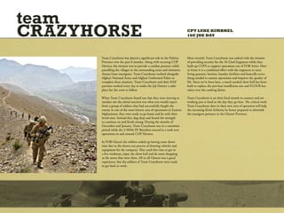team
CRAZYHORSE                                                             CPT LUKE KIMBREL
                                                                       1SG JOE DAY




      Team Crazyhorse has played a significant role in the Paktiya     Most recently Team Crazyhorse was tasked with the mission
      Province over the past 8 months. Along with securing COP         of providing security for the 10-22nd Engineers while they
      Herrera, the mission was to provide a combat presence while      built up COPS to support operations out of FOB Arian. Here
      patrolling the villages in the surrounding areas and minimize    at Arian it is a combined effort with the engineers to erect
      threats from insurgents. Team Crazyhorse worked alongside        living quarters, latrines, laundry facilities and basically every-
      Afghan National Army and Afghan Uniformed Police to              thing needed to sustain operations and improve the quality of
      complete these missions. Team Crazyhorse and their ISAF          life. Since we’ve been here, a much needed chow hall has been
      partners worked every day to make the Jaji District a safer      built to replace the previous insufficient one and FLOUR has
      place for the units to follow.                                   taken over the cooking duties.

      When Team Crazyhorse found out that they were moving to          Team Crazyhorse is on their final month in country and are
      another site the initial reaction was what you would expect      working just as hard as the day they go here. The critical work
      from a group of soldiers that had successfully fought the        Team Crazyhorse does in their new area of operation will help
      enemy in one of the most kinetic area of operations in Eastern   the incoming 82nd Airborne be better prepared to diminish
      Afghanistan, they were ready to go home and be with their        the insurgent presence in the Ghazni Province.
      loved ones. Instead they dug deep and found the strength
      to continue on and finish strong. During the months of
      December and January, Team Crazyhorse was in a transition
      period while the 3-509th IN Battalion moved in a took over
      operations in and around COP Herrera.

      At FOB Ghazni the soldiers ended up having some down
      time due to the drawn out process of drawing vehicles and
      equipment for the company. They used this time to get in
      a few workouts, enjoy the chow hall and do some shopping
      at the stores that were there. All in all Ghazni was a good
      experience, but the soldiers of Team Crazyhorse were ready
      to get back to work.
 