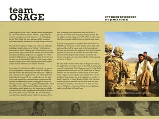 team
OSAGE                                                                                                                              CPT TRENT DAVENPORT
                                                                                                                                   1SG JAMES BOYER




Team Osage left Dand Patan, Paktiya Province and prepared         item is missing or not operational from the BII list it
for a new mission in the Ghazni Province. Logistically this       prevents the vehicle from being used during missions. All
move for a company element can prove to be challenging,           the soldiers of Team Osage gave 100% effort in order to get
but for Team Osage the move was successfully completed            all of these stripped vehicles back to a mission ready status.
and convoy security missions are currently being conducted.
                                                                  As Team Osage prepares to complete their mission here at
The task of moving Team Osage came with many challenges           FOB Ghazni and return to their families, all the hard work
including a hurdle referred to as “red air”, which restricts      performed here will be a great asset to the incoming unit.
movement on the LZ (landing zone). We depend on air sup-          The new unit will utilize the equipment that Team Osage has
port for many aspects of day to day mission tasks that include    prepared for them also the facilities here on FOB Ghazni
movement of soldiers, equipment and supplies. The winter          that our soldiers helped build, maintain and utilize like
months in Afghanistan can bring many days of “red air” and        shower tents, gym and a new chow hall that will be opening
the snow can be measured by the foot. Team Osage soldiers         on the 1st of March.
worked countless hours to become operational and conduct
convoy security missions in the Ghazni Province.                  We have made countless moves since we began our train up
                                                                   for deployment to include a move to Fort Polk, Louisiana, for
As we signed for vehicles to conduct missions it was impera-       a month long training. Team Osage returned to Camp Shelby
tive our equipment was inspected to ensure the vehicles are        and prepared for their move to COP Dand Patan in Paktiya
safe and without any deficiencies that would put a soldier at      Province and our remission to FOB Ghazni in December.
risk. Communication equipment for each vehicle had to be          “Team Osage has come together and completed the mission
inspected and repaired, “It was a tough job to say the least,      put before them despite any of the challenges or hurdles we
every truck required key communication components and              faced”, stated 1st Lt. Fargo Woody of Elliot, OK. Our final
extensive troubleshooting hours were logged to ensure our          mission will be the reward for all our hard work and time
vehicle’s communications were operational and reliable” stated     away from our families. That mission is to make our final
Spc. Niklas Frenz of Minneapolis, Minnesota. Soldiers from         move to Oklahoma with a great feeling of accomplishment
each platoon would spend every day inspecting our vehicles         and a job well done for Team Osage.
to ensure we had no key equipment missing and all the Basic
Issue Items (BII) were accounted for. BII is the minimum                                                                            TEAM OSAGE ON DISMOUNTED PATROLS AROUND DAND PATAN.
essential items required to place vehicles in operation. If one
 