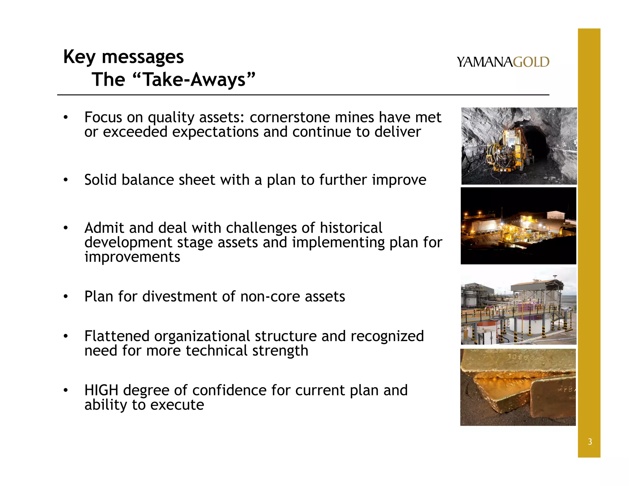 Key messages
The “Take-Aways”
• Focus on quality assets: cornerstone mines have met
or exceeded expectations and continue to deliver
• Solid balance sheet with a plan to further improve
• Admit and deal with challenges of historical
development stage assets and implementing plan for
improvements
• Plan for divestment of non-core assets
• Flattened organizational structure and recognized
need for more technical strength
• HIGH degree of confidence for current plan and
ability to execute
3
 