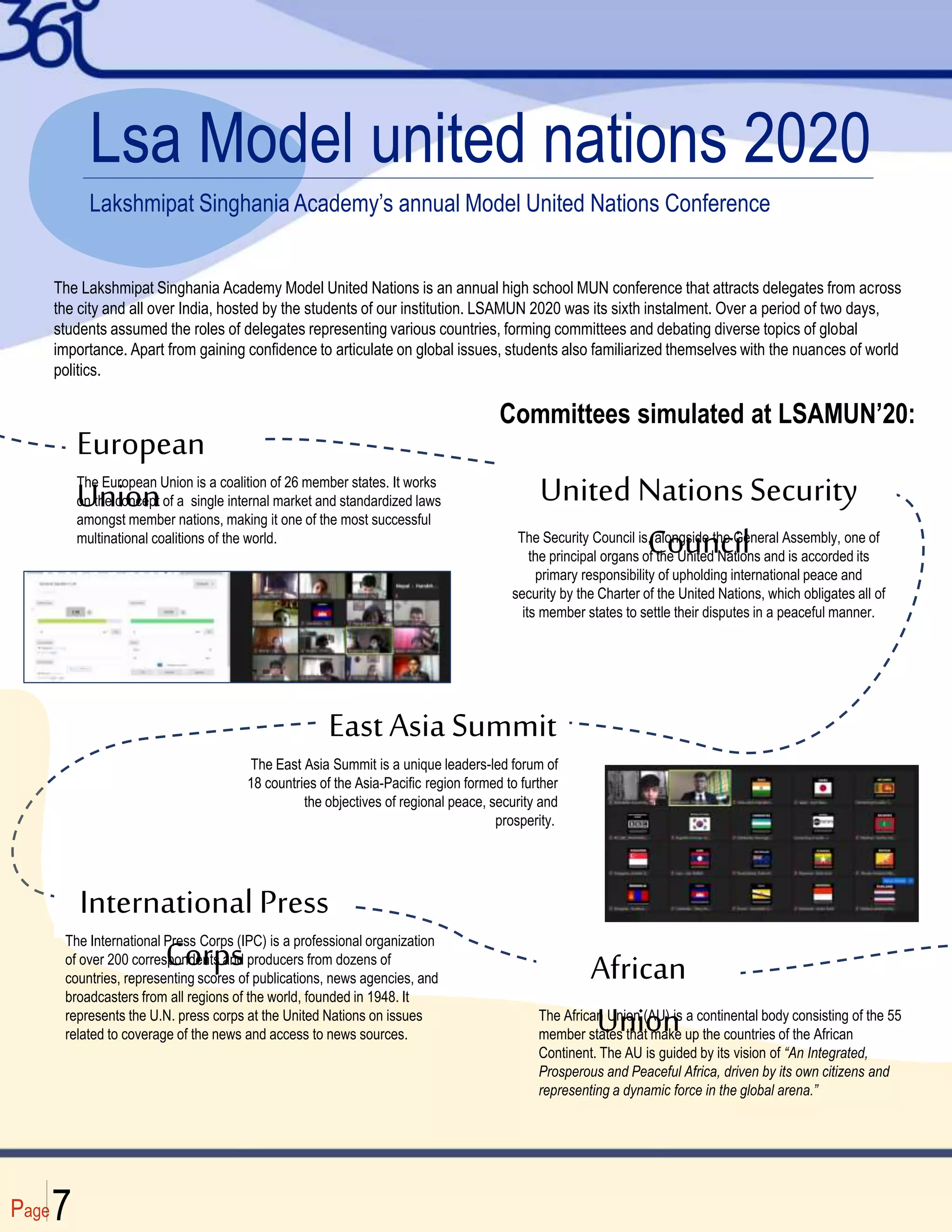 Page7
Lsa Model united nations 2020
Lakshmipat Singhania Academy’s annual Model United Nations Conference
The Lakshmipat Singhania Academy Model United Nations is an annual high school MUN conference that attracts delegates from across
the city and all over India, hosted by the students of our institution. LSAMUN 2020 was its sixth instalment. Over a period of two days,
students assumed the roles of delegates representing various countries, forming committees and debating diverse topics of global
importance. Apart from gaining confidence to articulate on global issues, students also familiarized themselves with the nuances of world
politics.
European
Union
The European Union is a coalition of 26 member states. It works
on the concept of a single internal market and standardized laws
amongst member nations, making it one of the most successful
multinational coalitions of the world.
United Nations Security
Council
The Security Council is, alongside the General Assembly, one of
the principal organs of the United Nations and is accorded its
primary responsibility of upholding international peace and
security by the Charter of the United Nations, which obligates all of
its member states to settle their disputes in a peaceful manner.
EastAsia Summit
The East Asia Summit is a unique leaders-led forum of
18 countries of the Asia-Pacific region formed to further
the objectives of regional peace, security and
prosperity.
International Press
Corps
The International Press Corps (IPC) is a professional organization
of over 200 correspondents and producers from dozens of
countries, representing scores of publications, news agencies, and
broadcasters from all regions of the world, founded in 1948. It
represents the U.N. press corps at the United Nations on issues
related to coverage of the news and access to news sources.
African
Union
The African Union (AU) is a continental body consisting of the 55
member states that make up the countries of the African
Continent. The AU is guided by its vision of “An Integrated,
Prosperous and Peaceful Africa, driven by its own citizens and
representing a dynamic force in the global arena.”
Committees simulated at LSAMUN’20:
 