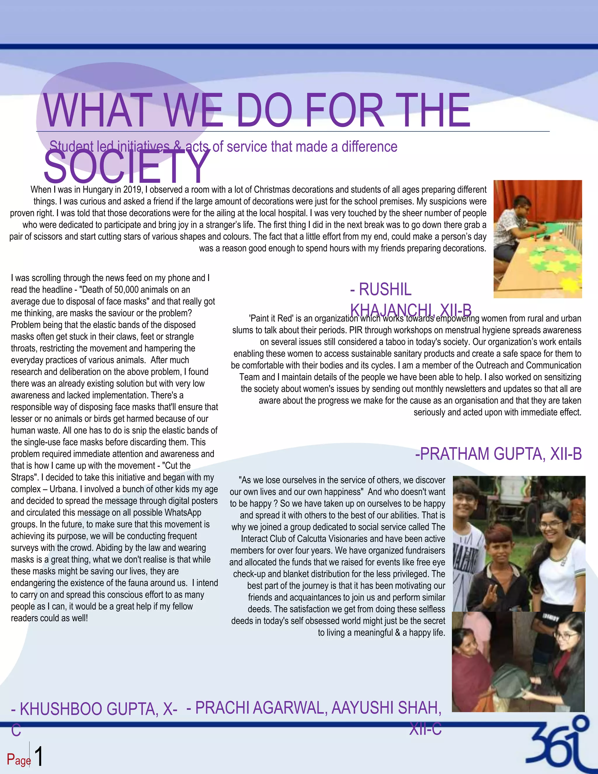 Page1
WHAT WE DO FOR THE
SOCIETY
Student led initiatives & acts of service that made a difference
When I was in Hungary in 2019, I observed a room with a lot of Christmas decorations and students of all ages preparing different
things. I was curious and asked a friend if the large amount of decorations were just for the school premises. My suspicions were
proven right. I was told that those decorations were for the ailing at the local hospital. I was very touched by the sheer number of people
who were dedicated to participate and bring joy in a stranger’s life. The first thing I did in the next break was to go down there grab a
pair of scissors and start cutting stars of various shapes and colours. The fact that a little effort from my end, could make a person’s day
was a reason good enough to spend hours with my friends preparing decorations.
- RUSHIL
KHAJANCHI, XII-B
'Paint it Red' is an organization which works towards empowering women from rural and urban
slums to talk about their periods. PIR through workshops on menstrual hygiene spreads awareness
on several issues still considered a taboo in today's society. Our organization’s work entails
enabling these women to access sustainable sanitary products and create a safe space for them to
be comfortable with their bodies and its cycles. I am a member of the Outreach and Communication
Team and I maintain details of the people we have been able to help. I also worked on sensitizing
the society about women's issues by sending out monthly newsletters and updates so that all are
aware about the progress we make for the cause as an organisation and that they are taken
seriously and acted upon with immediate effect.
- PRACHI AGARWAL, AAYUSHI SHAH,
XII-C
"As we lose ourselves in the service of others, we discover
our own lives and our own happiness" And who doesn't want
to be happy ? So we have taken up on ourselves to be happy
and spread it with others to the best of our abilities. That is
why we joined a group dedicated to social service called The
Interact Club of Calcutta Visionaries and have been active
members for over four years. We have organized fundraisers
and allocated the funds that we raised for events like free eye
check-up and blanket distribution for the less privileged. The
best part of the journey is that it has been motivating our
friends and acquaintances to join us and perform similar
deeds. The satisfaction we get from doing these selfless
deeds in today's self obsessed world might just be the secret
to living a meaningful & a happy life.
-PRATHAM GUPTA, XII-B
I was scrolling through the news feed on my phone and I
read the headline - "Death of 50,000 animals on an
average due to disposal of face masks" and that really got
me thinking, are masks the saviour or the problem?
Problem being that the elastic bands of the disposed
masks often get stuck in their claws, feet or strangle
throats, restricting the movement and hampering the
everyday practices of various animals. After much
research and deliberation on the above problem, I found
there was an already existing solution but with very low
awareness and lacked implementation. There's a
responsible way of disposing face masks that'll ensure that
lesser or no animals or birds get harmed because of our
human waste. All one has to do is snip the elastic bands of
the single-use face masks before discarding them. This
problem required immediate attention and awareness and
that is how I came up with the movement - "Cut the
Straps". I decided to take this initiative and began with my
complex – Urbana. I involved a bunch of other kids my age
and decided to spread the message through digital posters
and circulated this message on all possible WhatsApp
groups. In the future, to make sure that this movement is
achieving its purpose, we will be conducting frequent
surveys with the crowd. Abiding by the law and wearing
masks is a great thing, what we don't realise is that while
these masks might be saving our lives, they are
endangering the existence of the fauna around us. I intend
to carry on and spread this conscious effort to as many
people as I can, it would be a great help if my fellow
readers could as well!
- KHUSHBOO GUPTA, X-
C
 