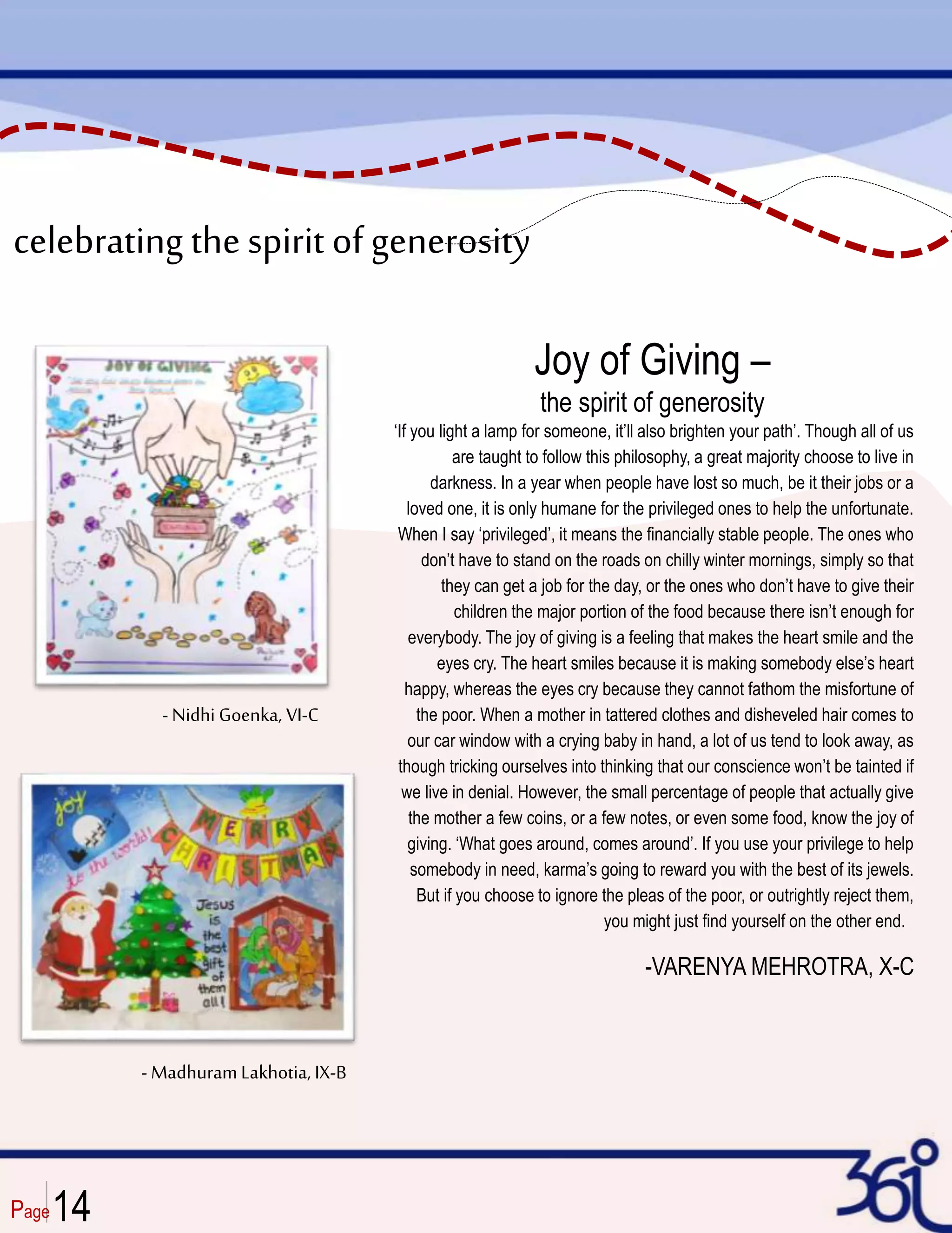 Page
- Nidhi Goenka, VI-C
- MadhuramLakhotia, IX-B
celebrating thespirit of generosity
Joy of Giving –
the spirit of generosity
‘If you light a lamp for someone, it’ll also brighten your path’. Though all of us
are taught to follow this philosophy, a great majority choose to live in
darkness. In a year when people have lost so much, be it their jobs or a
loved one, it is only humane for the privileged ones to help the unfortunate.
When I say ‘privileged’, it means the financially stable people. The ones who
don’t have to stand on the roads on chilly winter mornings, simply so that
they can get a job for the day, or the ones who don’t have to give their
children the major portion of the food because there isn’t enough for
everybody. The joy of giving is a feeling that makes the heart smile and the
eyes cry. The heart smiles because it is making somebody else’s heart
happy, whereas the eyes cry because they cannot fathom the misfortune of
the poor. When a mother in tattered clothes and disheveled hair comes to
our car window with a crying baby in hand, a lot of us tend to look away, as
though tricking ourselves into thinking that our conscience won’t be tainted if
we live in denial. However, the small percentage of people that actually give
the mother a few coins, or a few notes, or even some food, know the joy of
giving. ‘What goes around, comes around’. If you use your privilege to help
somebody in need, karma’s going to reward you with the best of its jewels.
But if you choose to ignore the pleas of the poor, or outrightly reject them,
you might just find yourself on the other end.
-VARENYA MEHROTRA, X-C
14
 