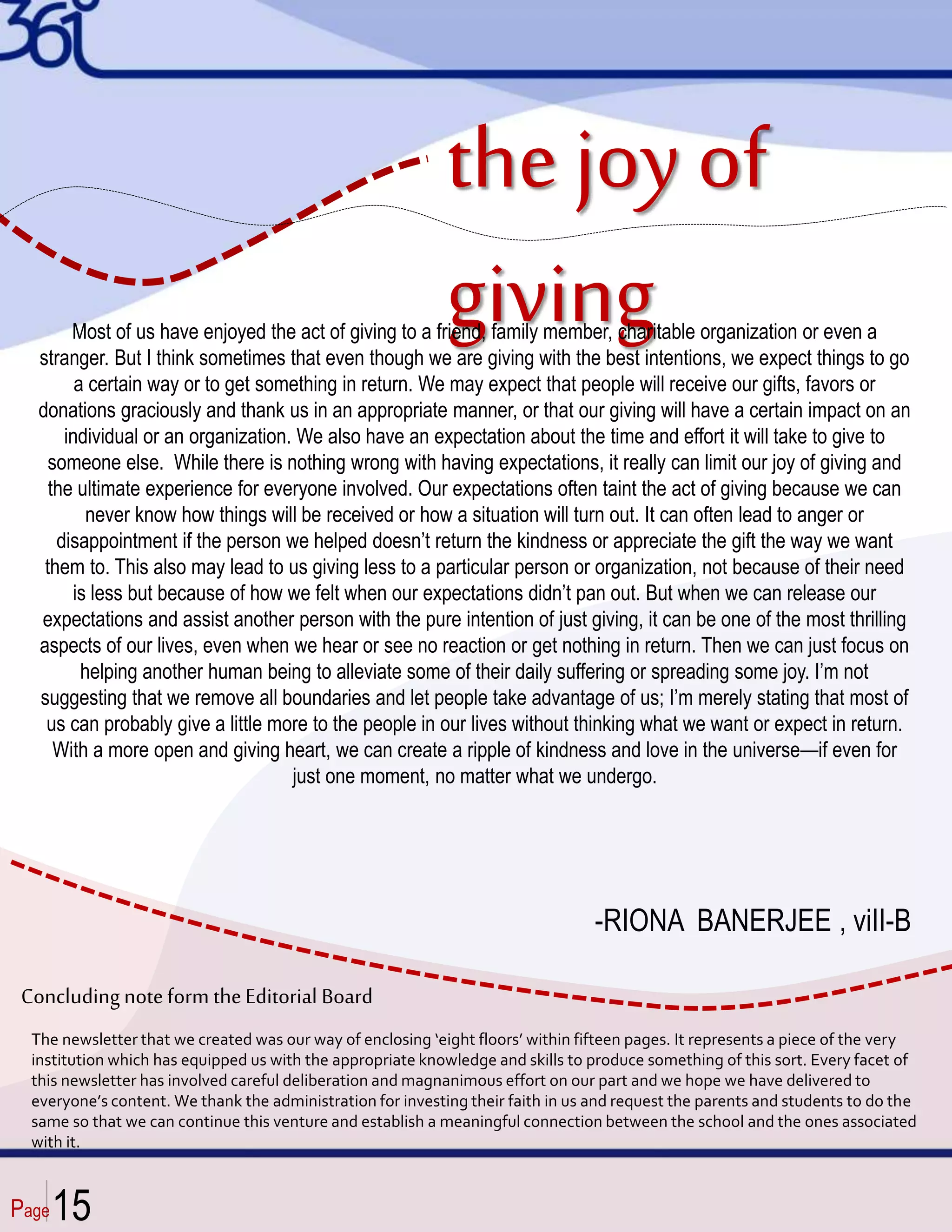 Page
-RIONA BANERJEE , viII-B
The newsletter that we created was our way of enclosing ‘eight floors’ within fifteen pages. It represents a piece of the very
institution which has equipped us with the appropriate knowledge and skills to produce something of this sort. Every facet of
this newsletter has involved careful deliberation and magnanimous effort on our part and we hope we have delivered to
everyone’s content. We thank the administration for investing their faith in us and request the parents and students to do the
same so that we can continue this venture and establish a meaningful connection between the school and the ones associated
with it.
Concludingnoteform theEditorial Board
15
the joy of
giving
Most of us have enjoyed the act of giving to a friend, family member, charitable organization or even a
stranger. But I think sometimes that even though we are giving with the best intentions, we expect things to go
a certain way or to get something in return. We may expect that people will receive our gifts, favors or
donations graciously and thank us in an appropriate manner, or that our giving will have a certain impact on an
individual or an organization. We also have an expectation about the time and effort it will take to give to
someone else. While there is nothing wrong with having expectations, it really can limit our joy of giving and
the ultimate experience for everyone involved. Our expectations often taint the act of giving because we can
never know how things will be received or how a situation will turn out. It can often lead to anger or
disappointment if the person we helped doesn’t return the kindness or appreciate the gift the way we want
them to. This also may lead to us giving less to a particular person or organization, not because of their need
is less but because of how we felt when our expectations didn’t pan out. But when we can release our
expectations and assist another person with the pure intention of just giving, it can be one of the most thrilling
aspects of our lives, even when we hear or see no reaction or get nothing in return. Then we can just focus on
helping another human being to alleviate some of their daily suffering or spreading some joy. I’m not
suggesting that we remove all boundaries and let people take advantage of us; I’m merely stating that most of
us can probably give a little more to the people in our lives without thinking what we want or expect in return.
With a more open and giving heart, we can create a ripple of kindness and love in the universe—if even for
just one moment, no matter what we undergo.
 