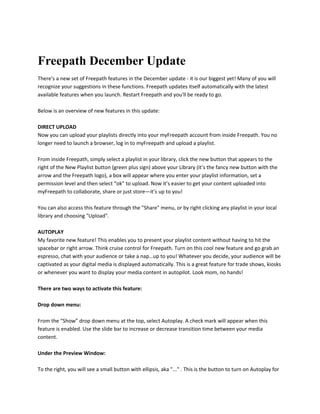 Freepath December Update
There's a new set of Freepath features in the December update - it is our biggest yet! Many of you will
recognize your suggestions in these functions. Freepath updates itself automatically with the latest
available features when you launch. Restart Freepath and you'll be ready to go.
Below is an overview of new features in this update:
DIRECT UPLOAD
Now you can upload your playlists directly into your myFreepath account from inside Freepath. You no
longer need to launch a browser, log in to myFreepath and upload a playlist.
From inside Freepath, simply select a playlist in your library, click the new button that appears to the
right of the New Playlist button (green plus sign) above your Library (it’s the fancy new button with the
arrow and the Freepath logo), a box will appear where you enter your playlist information, set a
permission level and then select “ok” to upload. Now it’s easier to get your content uploaded into
myFreepath to collaborate, share or just store—it’s up to you!
You can also access this feature through the "Share" menu, or by right clicking any playlist in your local
library and choosing "Upload".
AUTOPLAY
My favorite new feature! This enables you to present your playlist content without having to hit the
spacebar or right arrow. Think cruise control for Freepath. Turn on this cool new feature and go grab an
espresso, chat with your audience or take a nap…up to you! Whatever you decide, your audience will be
captivated as your digital media is displayed automatically. This is a great feature for trade shows, kiosks
or whenever you want to display your media content in autopilot. Look mom, no hands!
There are two ways to activate this feature:
Drop down menu:
From the “Show” drop down menu at the top, select Autoplay. A check mark will appear when this
feature is enabled. Use the slide bar to increase or decrease transition time between your media
content.
Under the Preview Window:
To the right, you will see a small button with ellipsis, aka "..." . This is the button to turn on Autoplay for
 