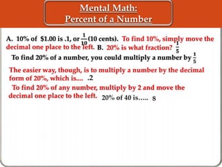 Mental Math: 
Percent of a Number 
ퟏ 
ퟏퟎ 
A. 10% of $1.00 is .1, or (10 cents). To find 10%, simply move the 
decimal one place to the left. 
To find 20% of a number, you could multiply a number by 
The easier way, though, is to multiply a number by the decimal 
form of 20%, which is.... 
To find 20% of any number, multiply by 2 and move the 
decimal one place to the left. 
ퟏ 
ퟓ 
B. 20% is what fraction? 
ퟏ 
ퟓ 
.2 
20% of 40 is….. 8 
 