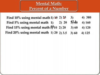 Mental Math: 
Percent of a Number 
Find 15% using mental math 
Find 20% using mental math 
1) 20 
3) 
42.1 
1) 10 
1) 10 3) 60 4) 120 
3) 60 
4) 380 
Find 5% using mental math 1) 4) 160 
10 
3) 60 
4) 125 
2) 25 
2) 20 
2) 20 
2) 3.5 
 