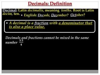 Decimal: Latin decimalis, meaning tenths. Root is Latin 
decim, ten. 
 English: Decade, December? October? 
 A decimal is a fraction with a denominator that 
is also a place value. 
Decimals and fractions cannot be mixed in the same 
number 
ퟑ.ퟓ 
ퟒ 
 