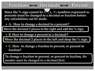 Fractions Decimals Percent 
Since the % sign cannot be +, -, x, ÷; numbers expressed as 
percents must be changed to a decimal or fraction before 
any calculations can be made. 
 A. How to change a decimal to a percent:? 
Move the decimal 2 places to the right and add the % sign. 
 B. How to change a percent to a decimal:? 
Move the decimal 2 places to the left and drop the % sign. 
 C. How to change a fraction to percent, or percent to 
fraction? 
To change a fraction to percent, or percent to fraction, the 
number must be changed to a decimal first. 
 