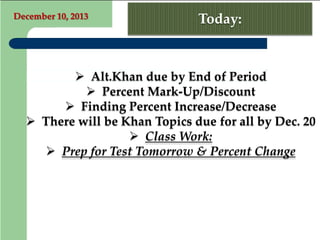December 10, 2013

Today:

 Alt.Khan due by End of Period
 Percent Mark-Up/Discount
 Finding Percent Increase/Decrease
 There will be Khan Topics due for all by Dec. 20
 Class Work:
 Prep for Test Tomorrow & Percent Change

 