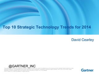 Top 10 Strategic Technology Trends for 2014
David Cearley

@GARTNER_INC

This presentation, including any supporting materials, is owned by Gartner, Inc. and/or its affiliates and is for the sole use of the intended Gartner audience or other
authorized recipients. This presentation may contain information that is confidential, proprietary or otherwise legally protected, and it may not be further copied,
distributed or publicly displayed without the express written permission of Gartner, Inc. or its affiliates.
© 2011 Gartner, Inc. and/or its affiliates. All rights reserved.

 