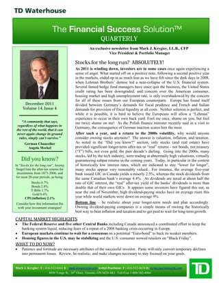 QUARTERLY
                                                    An exclusive newsletter from Mark J. Krygier, LL.B., CFP
                                                               Vice President & Portfolio Manager

                                          Stocks for the long run? ABSOLUTELY!
                                          As 2011 is winding down, investors are in some cases once again experiencing a
                                          sense of angst. What started off on a positive note, following a second positive year
                                          in the markets, ended up in as much fear as we have felt since the dark days in 2008,
                                          when Lehman Brothers’ demise led a near-collapse of the U.S. financial system.
                                          Several famed hedge fund managers have since quit the business, the United States
                                          credit rating has been downgraded, and concern over the American consumer,
                                          housing market and high unemployment rate, is only overshadowed by the concern
                                          for all of these issues from our European counterparts. Europe has found itself
       December 2011                      divided between Germany’s demands for fiscal prudence and French and Italian
      Volume 14, Issue 4                  demands for provision of fiscal liquidity at all costs. Neither solution is perfect, and
                                          while it is possible, it is hard to believe the Europeans will allow a “Lehman”
                                          experience to occur in their own back yard. Fool me once, shame on you, but fool
     “A community that says,              me twice shame on me! As the Polish finance minister recently said in a visit to
  regardless of what happens in
                                          Germany, the consequence of German inaction scares him the most.
 the rest of the world, that it can
  never again change its ground           After such a year, and a return to the 2000s volatility, why would anyone
   rules, simply can’t survive.”          consider owning stocks anymore? The answer is valuation, inflation, and taxation.
       German Chancellor                  As noted in the “Did you know?” section, only stocks (and real estate) have
         Angela Merkel                    provided significant longer-term after-tax or “real” returns - not bonds, not treasury
                                          (“T”) bills, not even gold, the past decade’s darling. Going into the 2000s, many
                                          stocks, led by the tech industry, were trading at abnormally high valuations, virtually
    Did you know?                         guaranteeing subpar returns in the coming years. Today, in particular in the context
In “Stocks for the long run”, Jeremy      of historically low interest rates, which are indicated to stay “lower for longer”,
 Siegel lists the after-tax returns for   many stocks appear very reasonably valued. For instance, the average five-year
  investments from 1871-2006, and         bank issued GIC in Canada yields a miserly 2.5%, whereas the stock dividends from
 for most 20-year periods, as being:      the same Canadian bank’s average 4.4%. As dividends are taxed at about half the
           Stocks 6.7%                    rate of GIC interest, the “real” after-tax yield of the banks’ dividends is more than
           Bonds 2.8%                     double that of their own GICs. It appears some investors have figured this out, as
          T-Bills 1.7%
                                          near the end of November, high dividend-paying stocks have on average risen this
            Gold 0.4%
       CPI (inflation) 2.1%               year while world markets were down on average 9%.
Consider how this information fits        Bottom line – be realistic about your longer-term needs and plan accordingly.
 with your investment strategies!         Owning dividend-paying companies is a simple means of owning the historically
                                          best way to beat inflation and taxation and to get paid to wait for long-term growth.
CAPITAL MARKET HIGHLIGHTS
    The Federal Reserve and five other Central Banks including Canada announced a coordinated effort to keep the
     banking system liquid, reducing fears of a repeat of a 2008 banking crisis occurring in Europe.
    European markets continue to wait for a consensus on a potential “Euro-bond” to back its weaker members.
    Housing figures in the U.S. may be stabilizing and the U.S. consumer wowed retailers on “Black Friday”.
WHAT TO DO NOW?
    Patience and fortitude are necessary attributes of the successful investor. Panic will only convert temporary declines
     into permanent losses. Review, be realistic, and make changes necessary to stay focused on your goals.


Mark J. Krygier: T : 416-512-6441 E : mark.krygier@td.com Avital Pearlston: T : 416-512-6674 E: avital.pearlston@td.com
                       4950 Yonge St., 16th Floor, Toronto, ON M2N 6K1 Toll-Free 1-800-382-4964
 