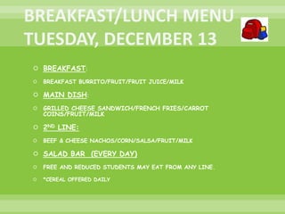  BREAKFAST:
 BREAKFAST BURRITO/FRUIT/FRUIT JUICE/MILK
 MAIN DISH:
 GRILLED CHEESE SANDWICH/FRENCH FRIES/CARROT
COINS/FRUIT/MILK
 2ND LINE:
 BEEF & CHEESE NACHOS/CORN/SALSA/FRUIT/MILK
 SALAD BAR (EVERY DAY)
 FREE AND REDUCED STUDENTS MAY EAT FROM ANY LINE.
 *CEREAL OFFERED DAILY
 