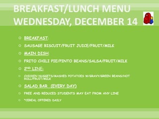  BREAKFAST:
 SAUSAGE BISCUIT/FRUIT JUICE/FRUIT/MILK
 MAIN DISH:
 FRITO CHILI PIE/PINTO BEANS/SALSA/FRUIT/MILK
 2ND LINE:
 CHICKEN NUGGETS/MASHED POTATOES W/GRAVY/GREEN BEANS/HOT
ROLL/FRUIT/MILK
 SALAD BAR (EVERY DAY)
 FREE AND REDUCED STUDENTS MAY EAT FROM ANY LINE
 *CEREAL OFFERED DAILY
 