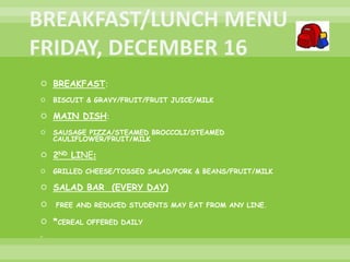  BREAKFAST:
 BISCUIT & GRAVY/FRUIT/FRUIT JUICE/MILK
 MAIN DISH:
 SAUSAGE PIZZA/STEAMED BROCCOLI/STEAMED
CAULIFLOWER/FRUIT/MILK
 2ND LINE:
 GRILLED CHEESE/TOSSED SALAD/PORK & BEANS/FRUIT/MILK
 SALAD BAR (EVERY DAY)
 FREE AND REDUCED STUDENTS MAY EAT FROM ANY LINE.
 *CEREAL OFFERED DAILY

 