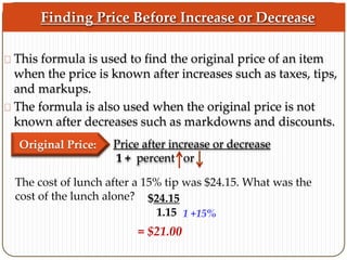 Finding Price Before Increase or Decrease 
This formula is used to find the original price of an item 
when the price is known after increases such as taxes, tips, 
and markups. 
The formula is also used when the original price is not 
known after decreases such as markdowns and discounts. 
Original Price: Price after increase or decrease 
1 + percent or 
The cost of lunch after a 15% tip was $24.15. What was the 
cost of the lunch alone? $24.15 
1.15 1 +15% 
= $21.00 
 