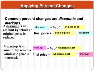 Applying Percent Changes 
Common percent changes are discounts and 
markups. 
A discount is an 
amount by which an 
original price is 
reduced. 
discount = % of original price 
final price = original price – discount 
A markup is an 
amount by which a 
wholesale price is 
increased. 
markup = % of wholesale cost 
final price = wholesale cost + markup 
 
