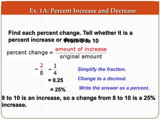 Ex. 1A: Percent Increase and Decrease 
Find each percent change. Tell whether it is a 
percent increase or dFercormea 8s teo. 10 
Simplify the fraction. 
Change to a decimal. 
= 0.25 
= 25% Write the answer as a percent. 
8 to 10 is an increase, so a change from 8 to 10 is a 25% 
increase. 
 