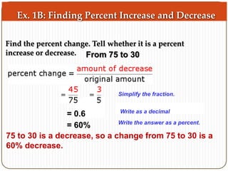 Ex. 1B: Finding Percent Increase and Decrease 
Find the percent change. Tell whether it is a percent 
increase or decrease. 
From 75 to 30 
Simplify the fraction. 
Simplify the numerator. 
Write as a decimal 
= 0.6 
= 60% Write the answer as a percent. 
75 to 30 is a decrease, so a change from 75 to 30 is a 
60% decrease. 
 