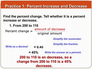 Practice 1: Percent Increase and Decrease 
Find the percent change. Tell whether it is a percent 
increase or decrease. 
1. From 200 to 110 
= 0.45 
Simplify the numerator. 
Simplify the fraction. 
= 45% Write the answer as a percent. 
200 to 110 is an decrease, so a 
change from 200 to 110 is a 45% 
decrease. 
Write as a decimal 
 