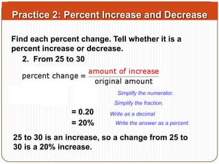 Practice 2: Percent Increase and Decrease 
Find each percent change. Tell whether it is a 
percent increase or decrease. 
2. From 25 to 30 
Simplify the numerator. 
Simplify the fraction. 
= 0.20 
Write as a decimal 
= 20% Write the answer as a percent. 
25 to 30 is an increase, so a change from 25 to 
30 is a 20% increase. 
 