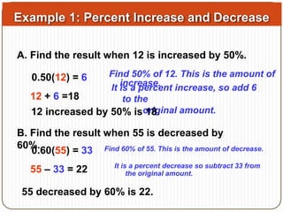Example 1: Percent Increase and Decrease 
A. Find the result when 12 is increased by 50%. 
0.50(12) = 6 Find 50% of 12. This is the amount of 
increase. 
12 + 6 =18 
It is a percent increase, so add 6 
to the 
12 increased by 50% iso 1r8ig.inal amount. 
B. Find the result when 55 is decreased by 
60%. 
0.60(55) = 33 Find 60% of 55. This is the amount of decrease. 
55 – 33 = 22 It is a percent decrease so subtract 33 from 
the original amount. 
55 decreased by 60% is 22. 
 