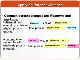 Applying Percent Changes 
Common percent changes are discounts and 
markups. 
A discount is an 
amount by which an 
original price is 
reduced. 
discount = % of original price 
final price = original price – discount 
A markup is an 
amount by which a 
wholesale price is 
increased. 
markup = % of wholesale cost 
final price = wholesale cost + markup 
 