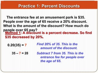 Practice 1: Percent Discounts 
The entrance fee at an amusement park is $35. 
People over the age of 65 receive a 20% discount. 
What is the amount of the discount? How much do 
people over 65 pay? 
Method 1: A discount is a percent decrease. So find 
$35 decreased by 20%. 
0.20(35) = 7 Find 20% of 35. This is the 
amount of the discount. 
35 – 7 = 28 Subtract 7 from 35. This is the 
entrance fee for people over 
the age of 65. 
 