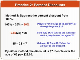 Practice 2: Percent Discounts 
Method 2: Subtract the percent discount from 
100%. 
100% – 20% = 80% People over the age of 65 pay 80% of 
the regular price, $35. 
0.80(35) = 28 Find 80% of 35. This is the entrance 
fee for people over the age of 65. 
35 – 28 = 7 Subtract 28 from 35. This is the 
amount of the discount. 
By either method, the discount is $7. People over the 
age of 65 pay $28.00. 
 