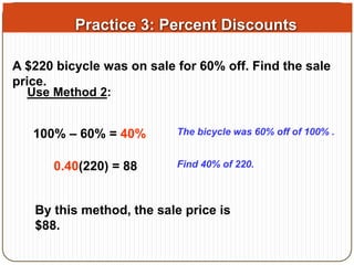 Practice 3: Percent Discounts 
A $220 bicycle was on sale for 60% off. Find the sale 
price. 
Use Method 2: 
100% – 60% = 40% The bicycle was 60% off of 100% . 
0.40(220) = 88 Find 40% of 220. 
By this method, the sale price is 
$88. 
 
