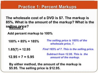 Practice 1: Percent Markups 
The wholesale cost of a DVD is $7. The markup is 
85%. What is the amount of the markup? What is the 
selling price? 
Method 2 
Add percent markup to 100% 
Method 1 
A markup is a percent increase. So find $7 increased by 85%. 
0.85(100% 7) = + 5.95 
85% = 185% 
7 + 5.95 = 12.95 
Find 85% of 7. This is the amount of the 
The selling price is 185% of the 
markup. 
wholesale price, 7. 
Add to 7. This is the selling price. 
1.85(7) = 12.95 Find 185% of 7. This is the selling price. 
Subtract from 12.95. This is the 
12.95 ÷ 7 = 5.95 amount of the markup. 
By either method, the amount of the markup is 
$5.95. The selling price is $12.95. 
 