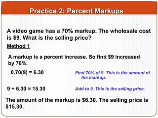 Practice 2: Percent Markups 
A video game has a 70% markup. The wholesale cost 
is $9. What is the selling price? 
Method 1 
A markup is a percent increase. So find $9 increased 
by 70%. 
0.70(9) = 6.30 Find 70% of 9. This is the amount of 
the markup. 
9 + 6.30 = 15.30 Add to 9. This is the selling price. 
The amount of the markup is $6.30. The selling price is 
$15.30. 
 