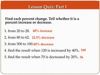 Find each percent change. Tell whether it is a 
percent increase or decrease. 
1. from 20 to 28. 
40% increase 
2. from 80 to 62. 
22.5% decrease 
3. from 500 to 100. 
80% decrease 
4. find the result when 120 is increased by 40%. 
5. find the result when 70 is decreased by 20%. 
168 
56 
Lesson Quiz: Part I 
 