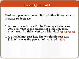 Find each percent change. Tell whether it is a percent 
increase or decrease. 
6. A movie ticket costs $9. On Mondays, tickets are 
20% off. What is the amount of discount? How 
much would a ticket cost on a Monday? 
7. A bike helmet cost $24. The wholesale cost was 
$15. What was the percent of markup? 
$1.80; $7.20 
60% 
Lesson Quiz: Part II 
 