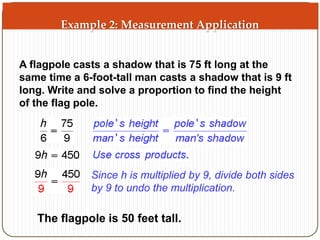 Example 2: Measurement Application 
A flagpole casts a shadow that is 75 ft long at the 
same time a 6-foot-tall man casts a shadow that is 9 ft 
long. Write and solve a proportion to find the height 
of the flag pole. 
Since h is multiplied by 9, divide both sides 
by 9 to undo the multiplication. 
The flagpole is 50 feet tall. 
 