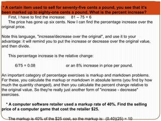 * A certain item used to sell for seventy-five cents a pound, you see that it's 
been marked up to eighty-one cents a pound. What is the percent increase? 
First, I have to find the increase: 81 – 75 = 6 
The price has gone up six cents. Now I can find the percentage increase over the 
original price. 
Note this language, "increase/decrease over the original", and use it to your 
advantage: it will remind you to put the increase or decrease over the original value, 
and then divide. 
This percentage increase is the relative change: 
6/75 = 0.08 or an 8% increase in price per pound. 
An important category of percentage exercises is markup and markdown problems. 
For these, you calculate the markup or markdown in absolute terms (you find by how 
much the quantity changed), and then you calculate the percent change relative to 
the original value. So they're really just another form of "increase - decrease" 
exercises. 
* A computer software retailer used a markup rate of 40%. Find the selling 
price of a computer game that cost the retailer $25. 
The markup is 40% of the $25 cost, so the markup is: (0.40)(25) = 10 
 