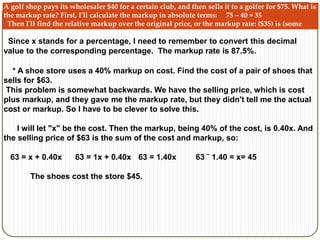 A golf shop pays its wholesaler $40 for a certain club, and then sells it to a golfer for $75. What is 
the markup rate? First, I'll calculate the markup in absolute terms: 75 – 40 = 35 
Then I'll find the relative markup over the original price, or the markup rate: ($35) is (some 
percent) of ($40), or: 35 = (x)(40) so the relative markup over the original price is: 35 ˜ 40 = x =0.875 
Since x stands for a percentage, I need to remember to convert this decimal 
value to the corresponding percentage. The markup rate is 87.5%. 
* A shoe store uses a 40% markup on cost. Find the cost of a pair of shoes that 
sells for $63. 
This problem is somewhat backwards. We have the selling price, which is cost 
plus markup, and they gave me the markup rate, but they didn't tell me the actual 
cost or markup. So I have to be clever to solve this. 
I will let "x" be the cost. Then the markup, being 40% of the cost, is 0.40x. And 
the selling price of $63 is the sum of the cost and markup, so: 
63 = x + 0.40x 63 = 1x + 0.40x 63 = 1.40x 63 ˜ 1.40 = x= 45 
The shoes cost the store $45. 
 