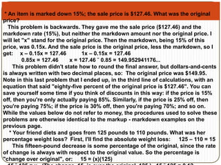 * An item is marked down 15%; the sale price is $127.46. What was the original 
price? 
This problem is backwards. They gave me the sale price ($127.46) and the 
markdown rate (15%), but neither the markdown amount nor the original price. I 
will let "x" stand for the original price. Then the markdown, being 15% of this 
price, was 0.15x. And the sale price is the original price, less the markdown, so I 
get: x – 0.15x = 127.46 1x – 0.15x = 127.46 
0.85x = 127.46 x = 127.46 ˜ 0.85 = 149.952941176... 
This problem didn't state how to round the final answer, but dollars-and-cents 
is always written with two decimal places, so: The original price was $149.95. 
Note in this last problem that I ended up, in the third line of calculations, with an 
equation that said "eighty-five percent of the original price is $127.46". You can 
save yourself some time if you think of discounts in this way: if the price is 15% 
off, then you're only actually paying 85%. Similarly, if the price is 25% off, then 
you're paying 75%; if the price is 30% off, then you're paying 70%; and so on. 
While the values below do not refer to money, the procedures used to solve these 
problems are otherwise identical to the markup - markdown examples on the 
previous page. 
* Your friend diets and goes from 125 pounds to 110 pounds. What was her 
percentage weight loss? First, I'll find the absolute weight loss: 125 – 110 = 15 
This fifteen-pound decrease is some percentage of the original, since the rate 
of change is always with respect to the original value. So the percentage is 
"change over original", or: 15 = (x)(125) 
15 ˜ 125 = x (The change, 15, is over the original, 125.) 15 ˜ 125 = 0.12 
