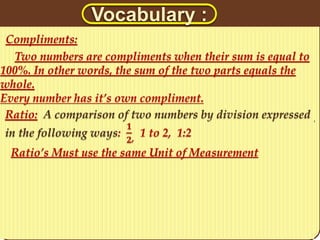 Vocabulary : 
Compliments: 
Two numbers are compliments when their sum is equal to 
100%. In other words, the sum of the two parts equals the 
whole. 
Every number has it’s own compliment. 
Ratio: A comparison of two numbers by division expressed 
in the following ways: 
ퟏ 
ퟐ, 1 to 2, 1:2 
Ratio’s Must use the same Unit of Measurement 
 