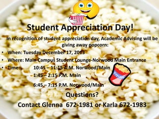 Student Appreciation Day!
In recognition of student appreciation day, Academic Advising will be
giving away popcorn:
• When: Tuesday December 17, 2013
• Where: Main Campus Student Lounge-Norwood Main Entrance
• Time:
10:45 – 11:15 A.M. Norwood/Main
1:45 – 2:15 P.M. Main
6:45 – 7:15 P.M. Norwood/Main

Questions?
Contact Glenna 672-1981 or Karla 672-1983

 