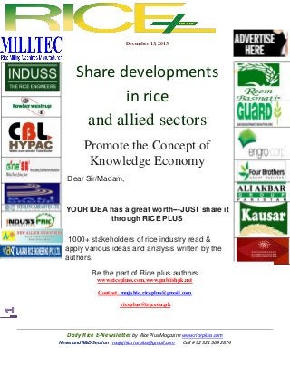 December 13, 2013

Share developments
in rice
and allied sectors
Promote the Concept of
Knowledge Economy
Dear Sir/Madam,

YOUR IDEA has a great worth---JUST share it
through RICE PLUS
1000+ stakeholders of rice industry read &
apply various ideas and analysis written by the
authors.
Be the part of Rice plus authors
www.ricepluss.com,www.publishpk.net
Contact mujahid.riceplus@gmail.com
riceplus@irp.edu.pk

Daily Rice E-Newsletter by Rice Plus Magazine www.ricepluss.com
News and R&D Section mujajhid.riceplus@gmail.com
Cell # 92 321 369 2874

 