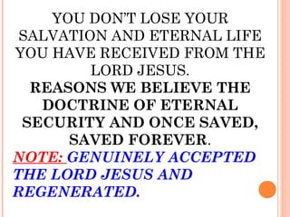 YOU DON’T LOSE YOUR
SALVATION AND ETERNAL LIFE
YOU HAVE RECEIVED FROM THE
LORD JESUS.
REASONS WE BELIEVE THE
DOCTRINE OF ETERNAL
SECURITY AND ONCE SAVED,
SAVED FOREVER.
NOTE: GENUINELY ACCEPTED
THE LORD JESUS AND
REGENERATED.
 
