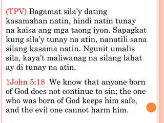 (TPV) Bagamat sila’y dating
kasamahan natin, hindi natin tunay
na kaisa ang mga taong iyon. Sapagkat
kung sila’y tunay na atin, nanatili sana
silang kasama natin. Ngunit umalis
sila, kaya’t maliwanag na silang lahat
ay di tunay na atin.
1John 5:18 We know that anyone born
of God does not continue to sin; the one
who was born of God keeps him safe,
and the evil one cannot harm him.
 