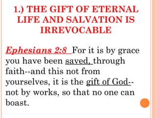 1.) THE GIFT OF ETERNAL
LIFE AND SALVATION IS
IRREVOCABLE
Ephesians 2:8 For it is by grace
you have been saved, through
faith--and this not from
yourselves, it is the gift of God--
not by works, so that no one can
boast.
 