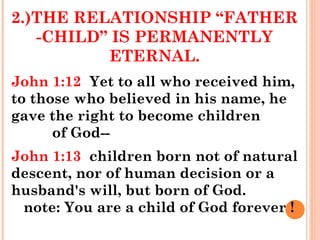 2.)THE RELATIONSHIP “FATHER
-CHILD” IS PERMANENTLY
ETERNAL.
John 1:12 Yet to all who received him,
to those who believed in his name, he
gave the right to become children
of God--
John 1:13 children born not of natural
descent, nor of human decision or a
husband's will, but born of God.
note: You are a child of God forever !
 