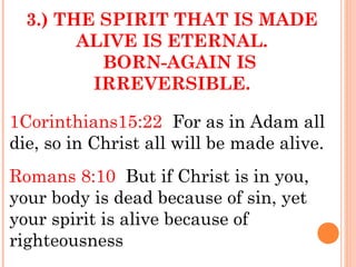 3.) THE SPIRIT THAT IS MADE
ALIVE IS ETERNAL.
BORN-AGAIN IS
IRREVERSIBLE.
1Corinthians15:22 For as in Adam all
die, so in Christ all will be made alive.
Romans 8:10 But if Christ is in you,
your body is dead because of sin, yet
your spirit is alive because of
righteousness
 