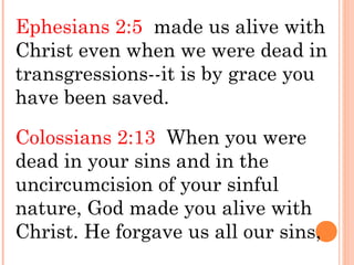 Ephesians 2:5 made us alive with
Christ even when we were dead in
transgressions--it is by grace you
have been saved.
Colossians 2:13 When you were
dead in your sins and in the
uncircumcision of your sinful
nature, God made you alive with
Christ. He forgave us all our sins,
 