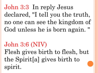 John 3:3 In reply Jesus
declared, "I tell you the truth,
no one can see the kingdom of
God unless he is born again. "
John 3:6 (NIV)
Flesh gives birth to flesh, but
the Spirit[a] gives birth to
spirit.
 